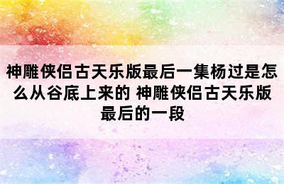 神雕侠侣古天乐版最后一集杨过是怎么从谷底上来的 神雕侠侣古天乐版最后的一段